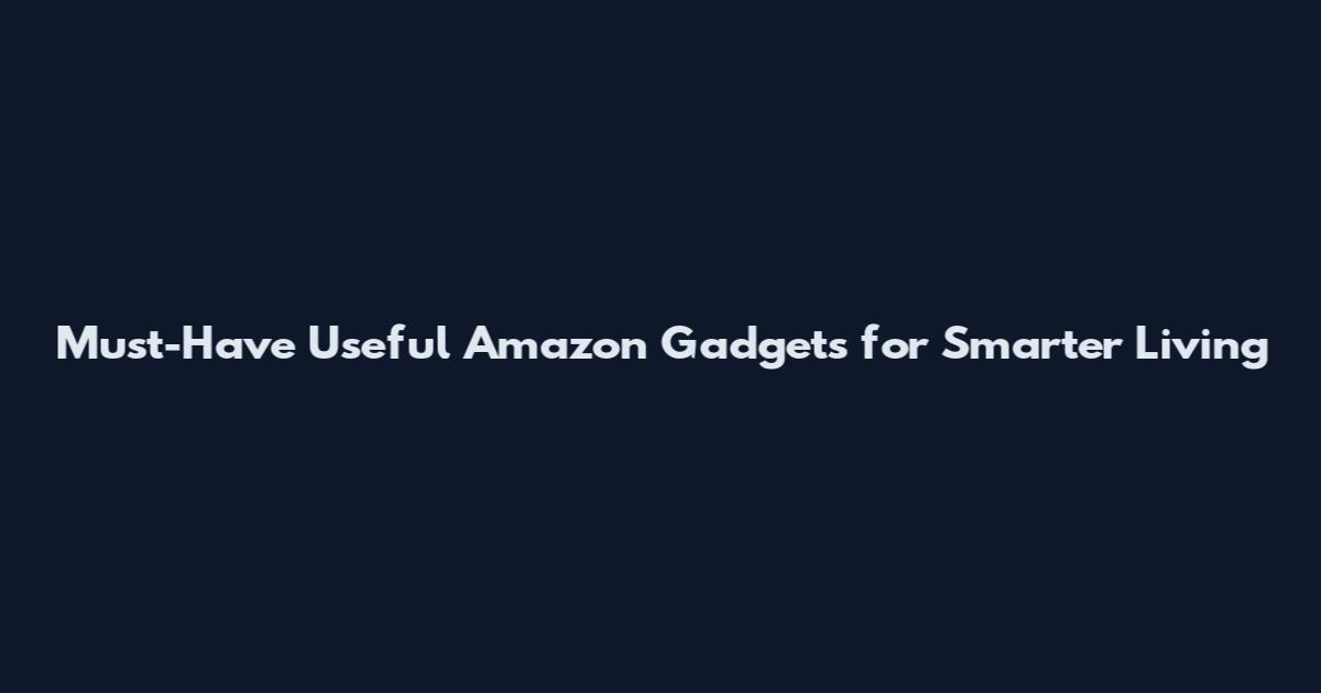 Must-Have Useful Amazon Gadgets for Smarter Living