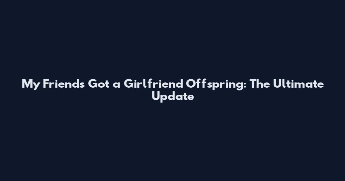 My Friends Got a Girlfriend Offspring: The Ultimate Update