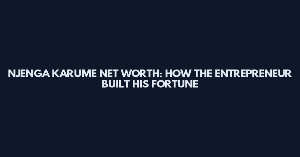 NJENGA KARUME NET WORTH: HOW THE ENTREPRENEUR BUILT HIS FORTUNE