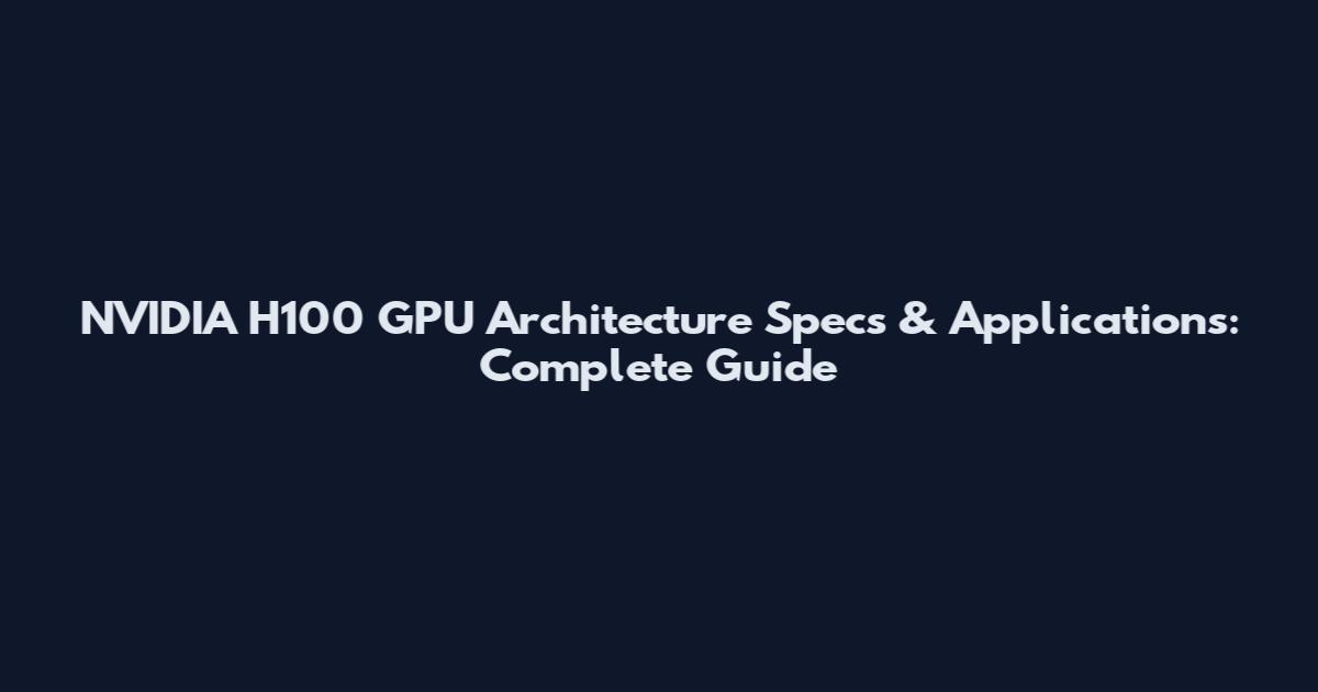NVIDIA H100 GPU Architecture Specs & Applications: Complete Guide