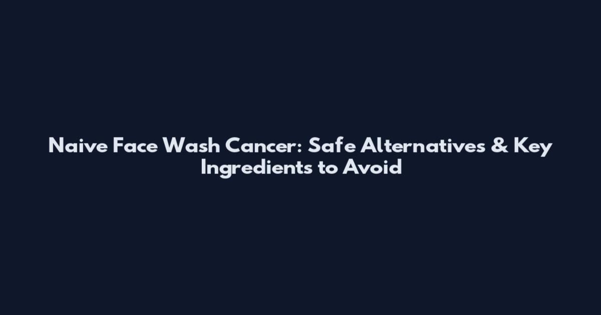 Naive Face Wash Cancer: Safe Alternatives & Key Ingredients to Avoid