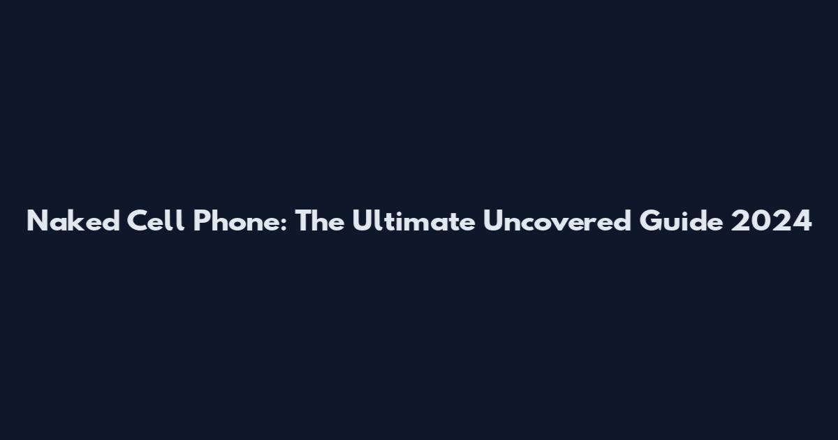 Naked Cell Phone: The Ultimate Uncovered Guide 2024