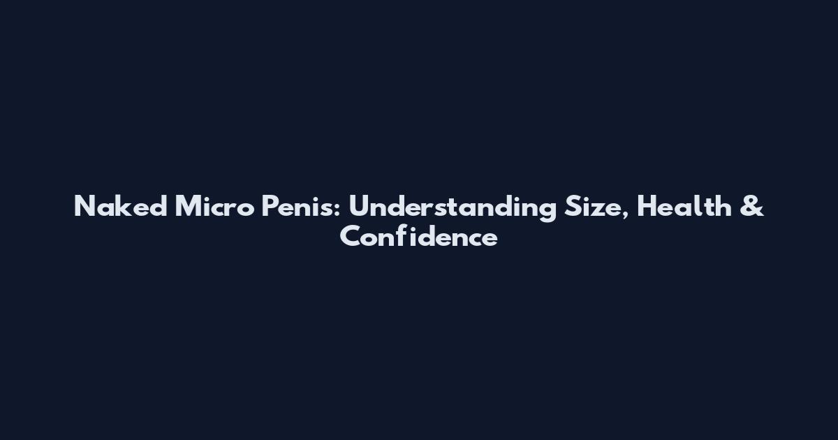 Naked Micro Penis: Understanding Size, Health & Confidence