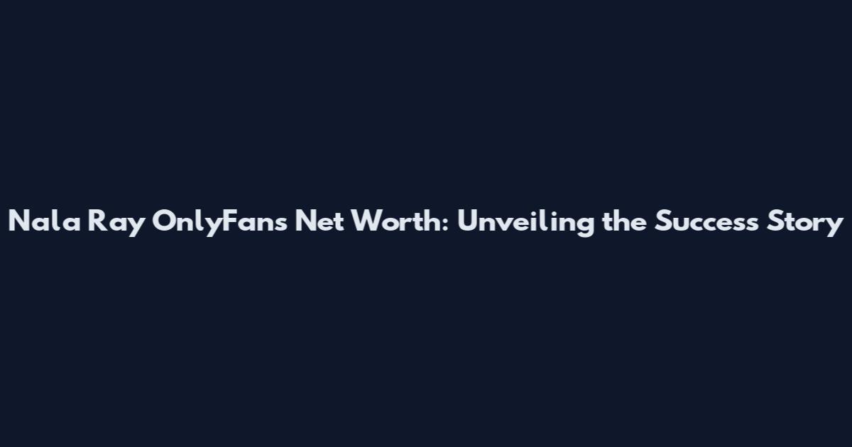Nala Ray OnlyFans Net Worth: Unveiling the Success Story
