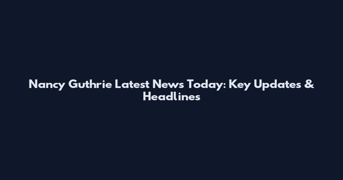 Nancy Guthrie Latest News Today: Key Updates & Headlines