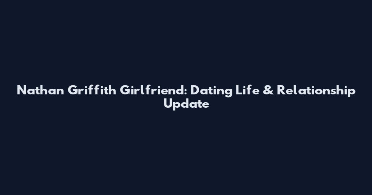 Nathan Griffith Girlfriend: Dating Life & Relationship Update