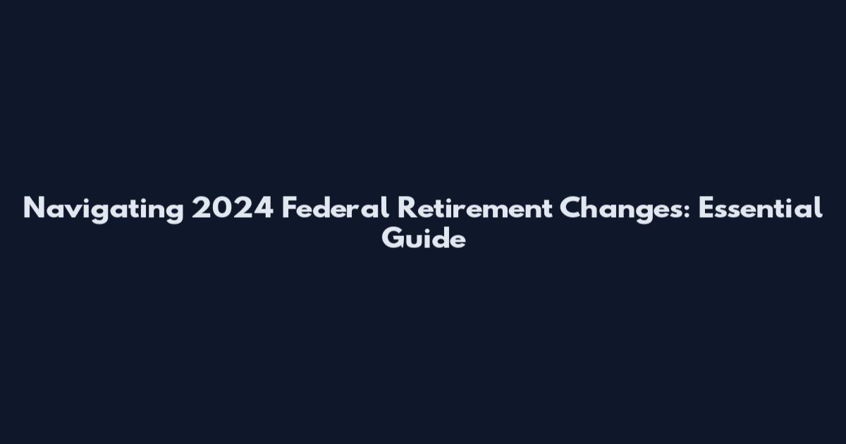 Navigating 2024 Federal Retirement Changes: Essential Guide