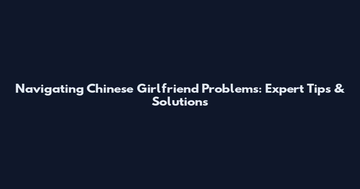 Navigating Chinese Girlfriend Problems: Expert Tips & Solutions