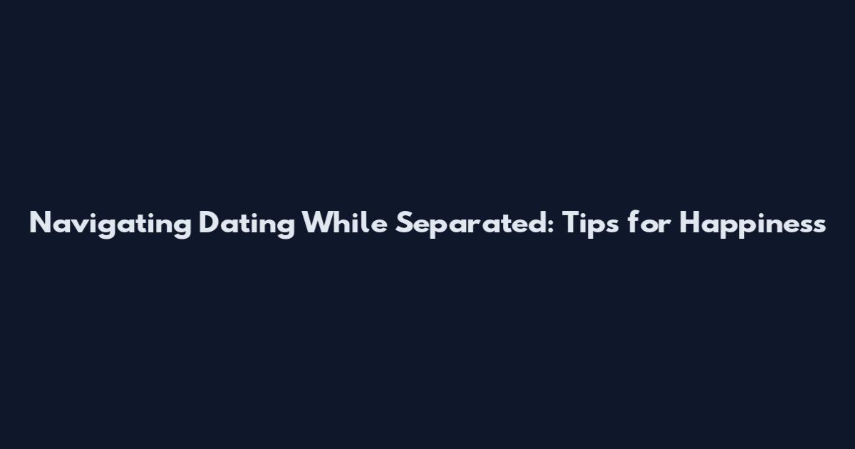 Navigating Dating While Separated: Tips for Happiness