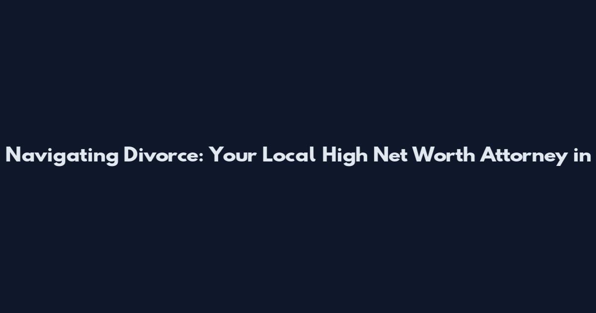 Navigating Divorce: Your Local High Net Worth Attorney in
