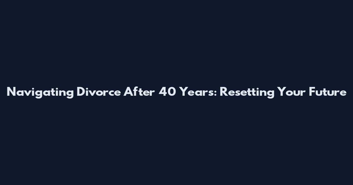 Navigating Divorce After 40 Years: Resetting Your Future