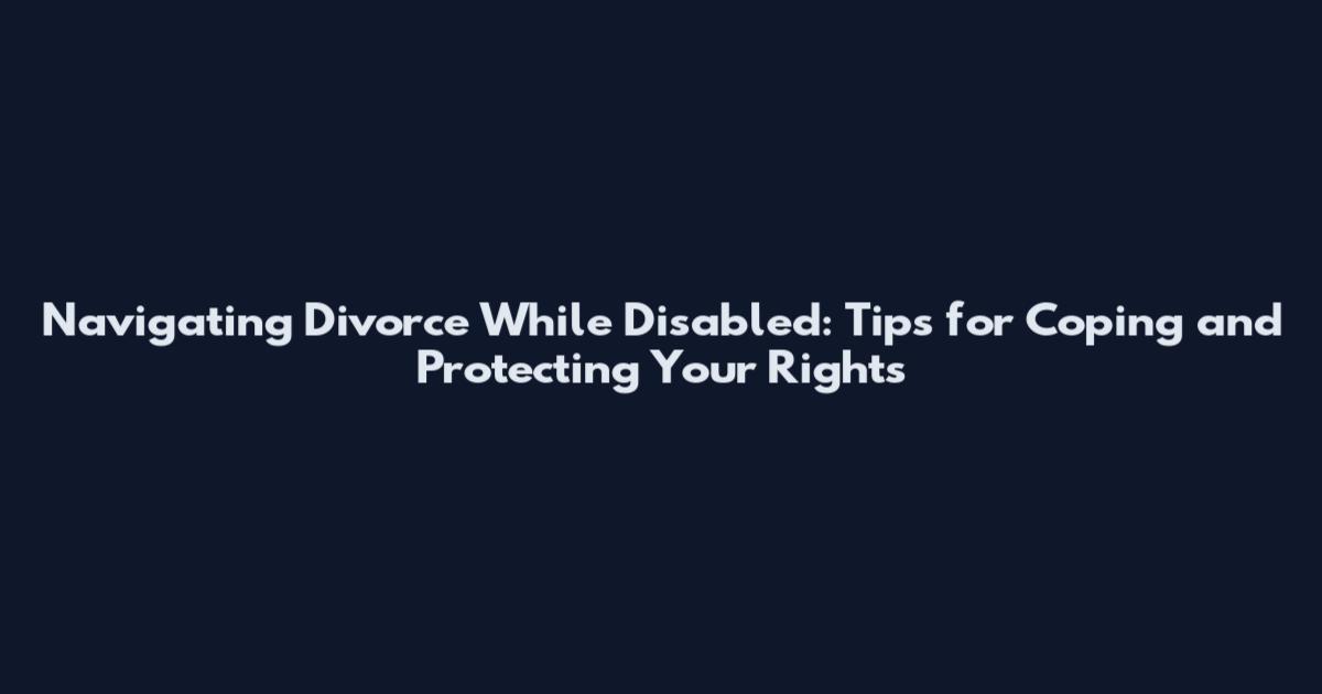 Navigating Divorce While Disabled: Tips for Coping and Protecting Your Rights