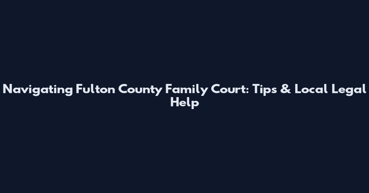 Navigating Fulton County Family Court: Tips & Local Legal Help