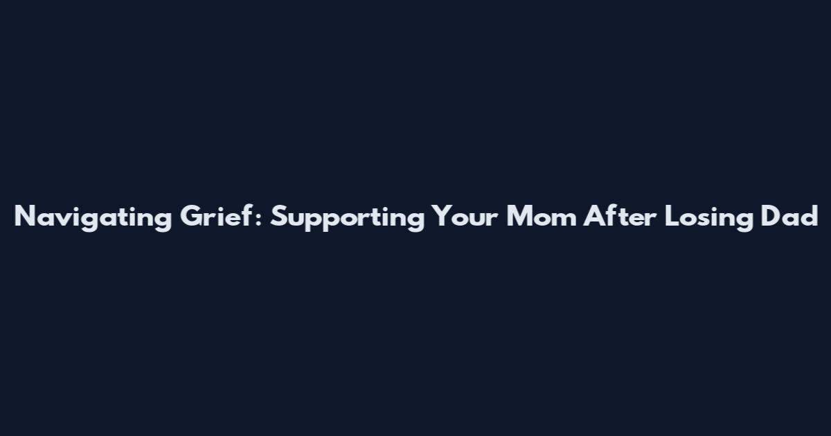 Navigating Grief: Supporting Your Mom After Losing Dad