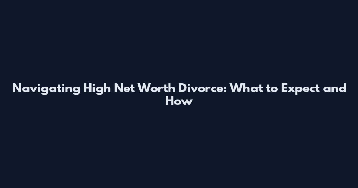 Navigating High Net Worth Divorce: What to Expect and How
