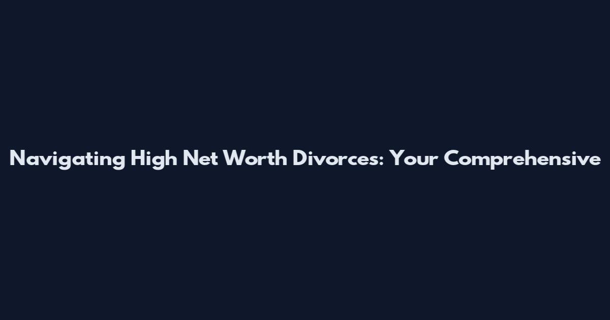 Navigating High Net Worth Divorces: Your Comprehensive