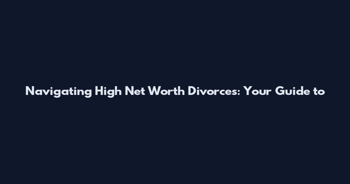 Navigating High Net Worth Divorces: Your Guide to