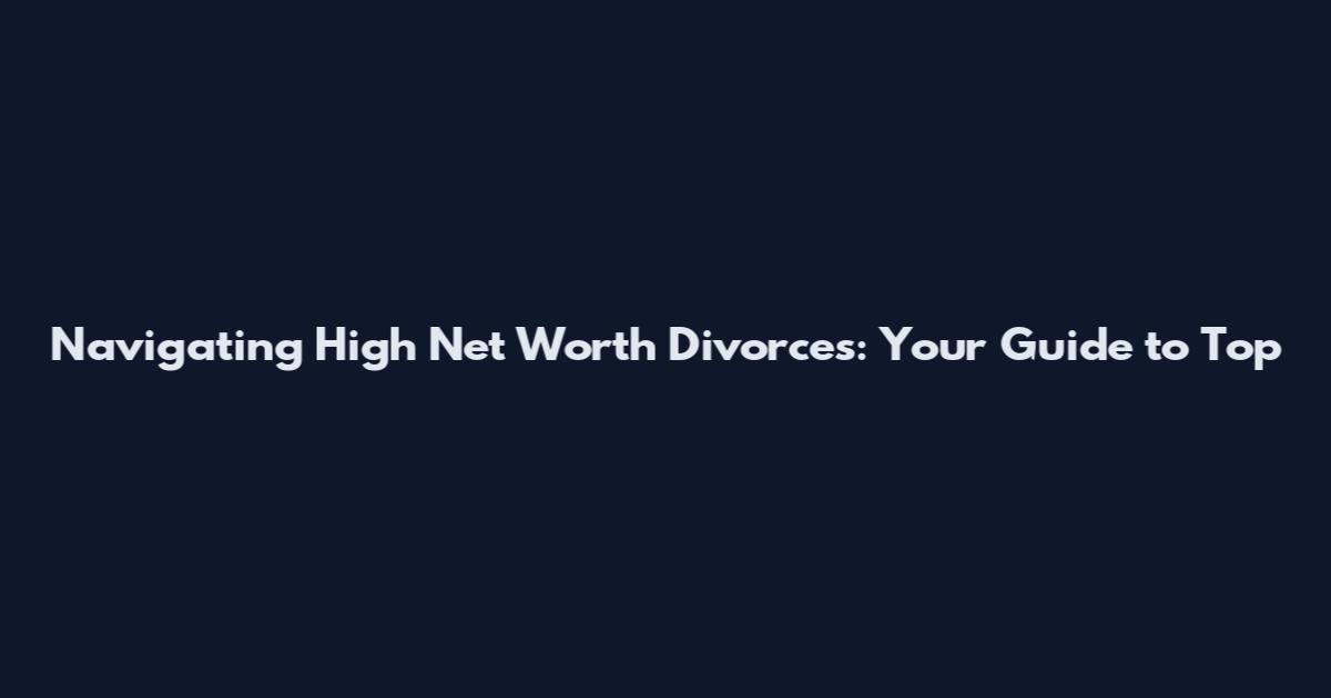 Navigating High Net Worth Divorces: Your Guide to Top