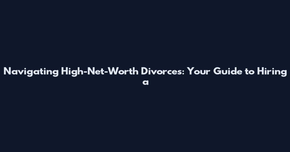 Navigating High-Net-Worth Divorces: Your Guide to Hiring a