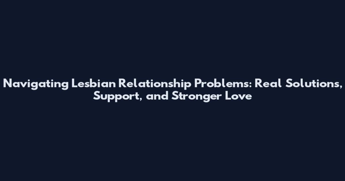 Navigating Lesbian Relationship Problems: Real Solutions, Support, and Stronger Love
