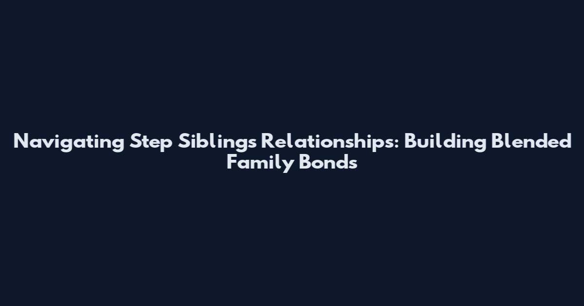 Navigating Step Siblings Relationships: Building Blended Family Bonds
