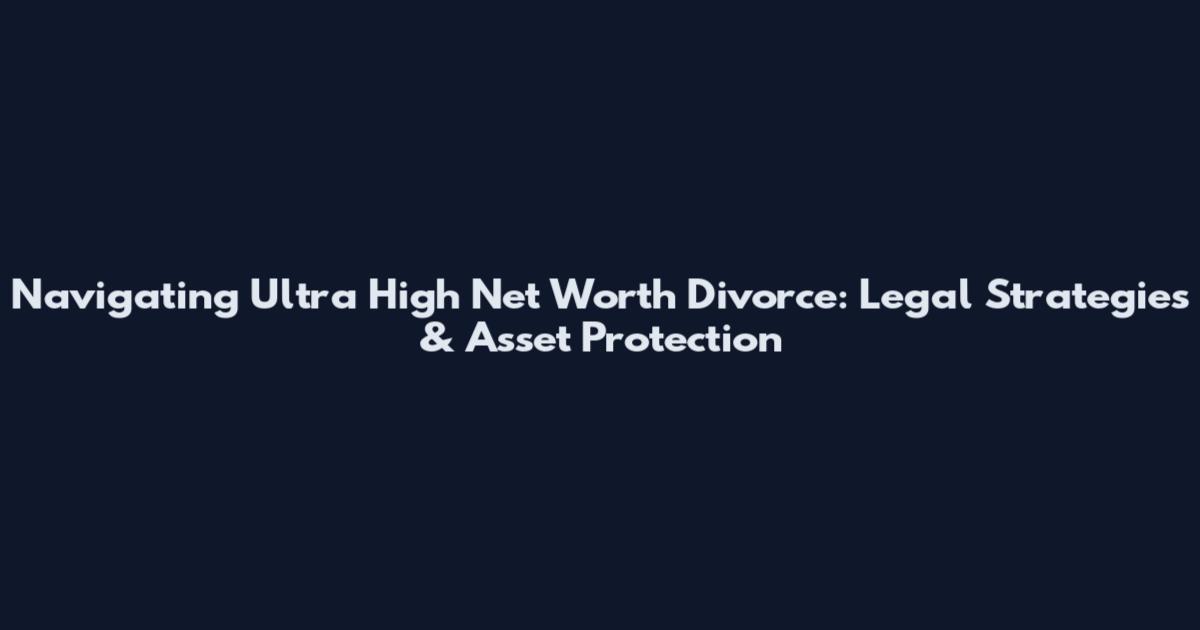Navigating Ultra High Net Worth Divorce: Legal Strategies & Asset Protection