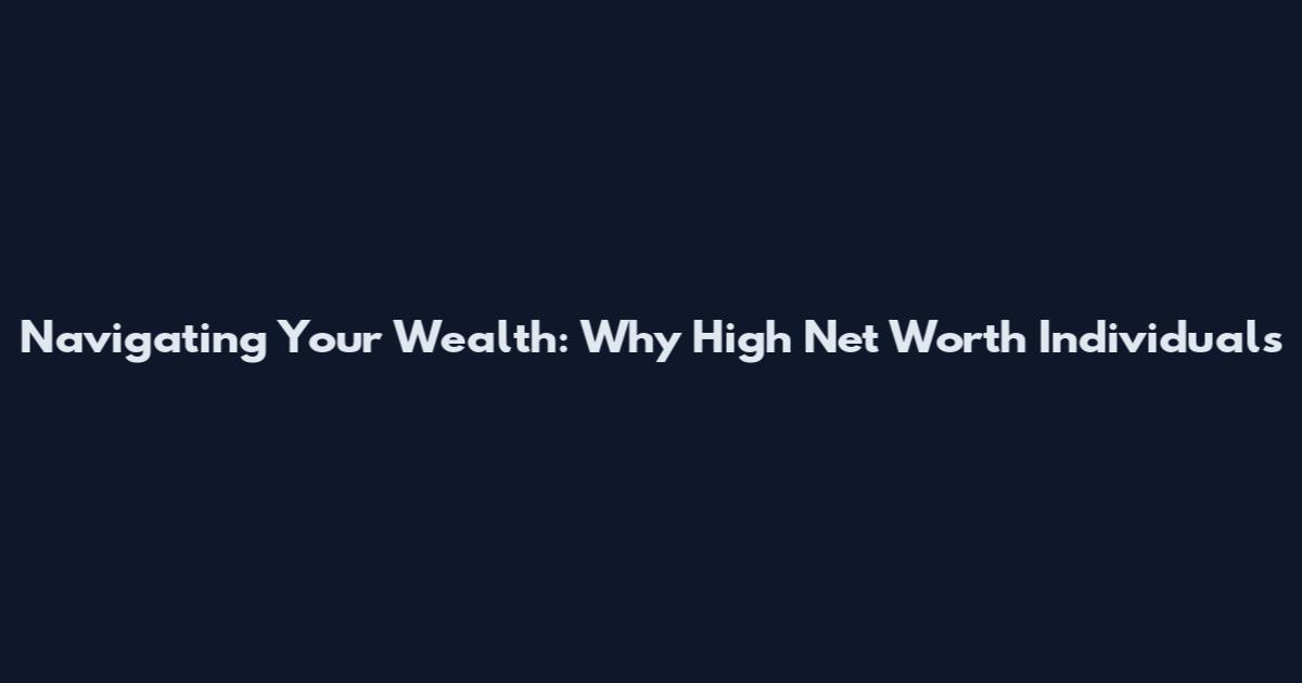 Navigating Your Wealth: Why High Net Worth Individuals