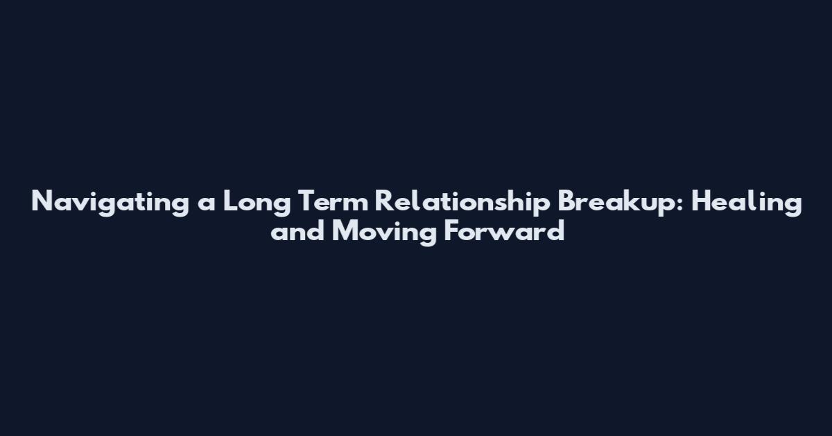 Navigating a Long Term Relationship Breakup: Healing and Moving Forward