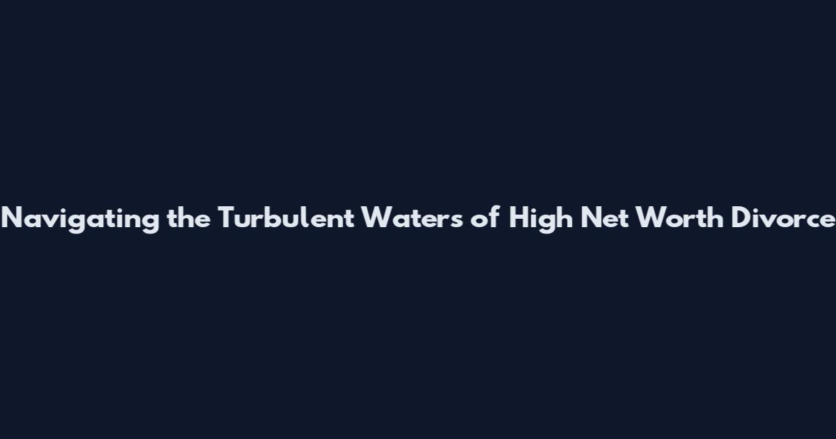 Navigating the Turbulent Waters of High Net Worth Divorce