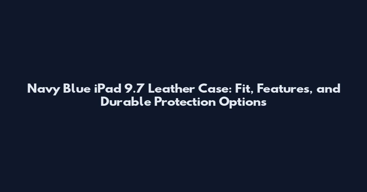 Navy Blue iPad 9.7 Leather Case: Fit, Features, and Durable Protection Options