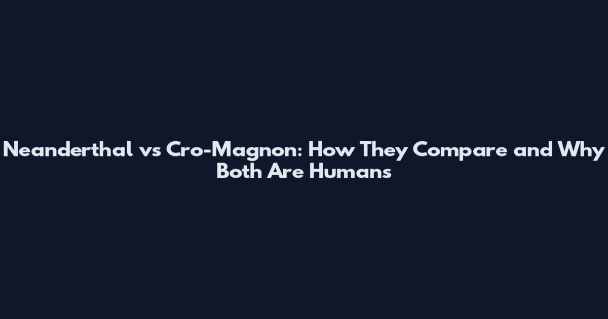 Neanderthal vs Cro-Magnon: How They Compare and Why Both Are Humans