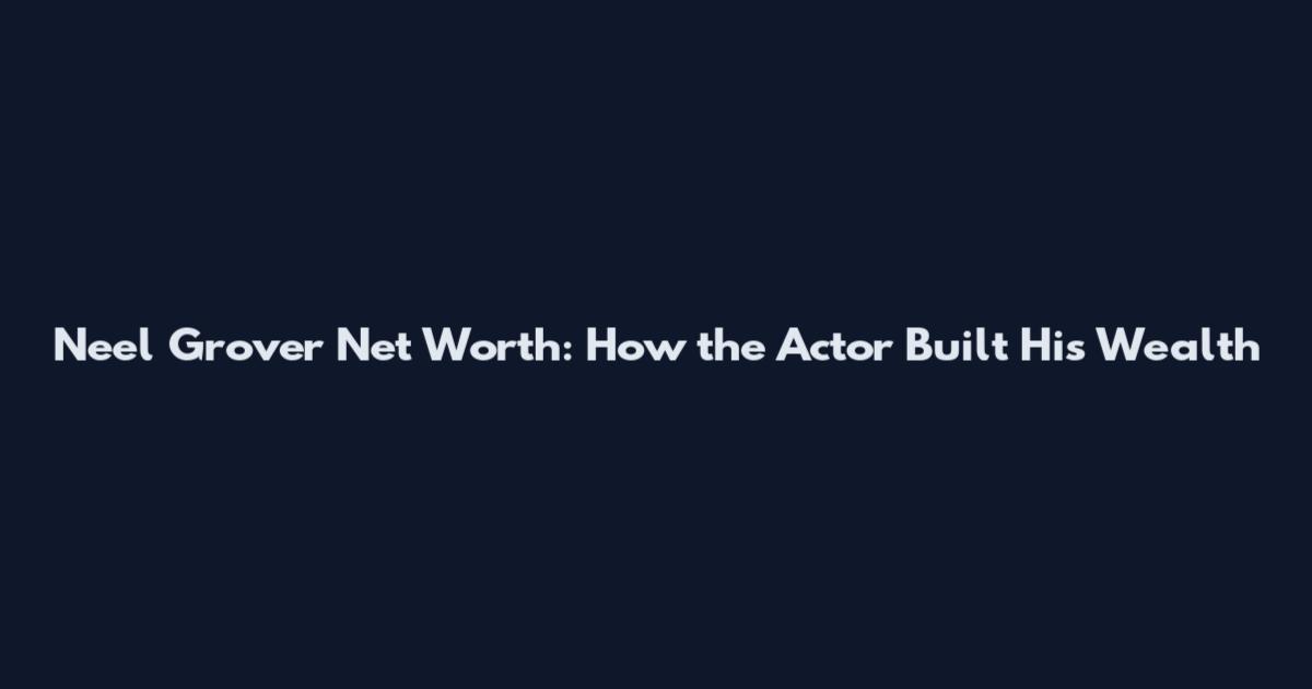 Neel Grover Net Worth: How the Actor Built His Wealth