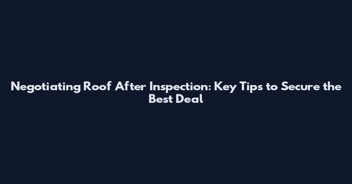 Negotiating Roof After Inspection: Key Tips to Secure the Best Deal