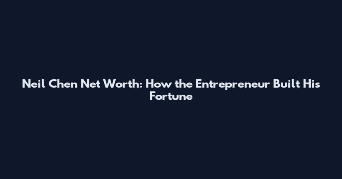 Neil Chen Net Worth: How the Entrepreneur Built His Fortune