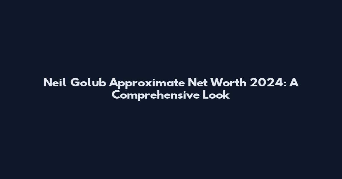 Neil Golub Approximate Net Worth 2024: A Comprehensive Look