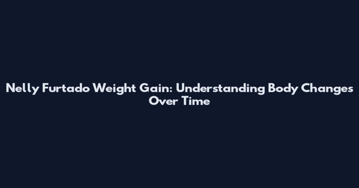 Nelly Furtado Weight Gain: Understanding Body Changes Over Time