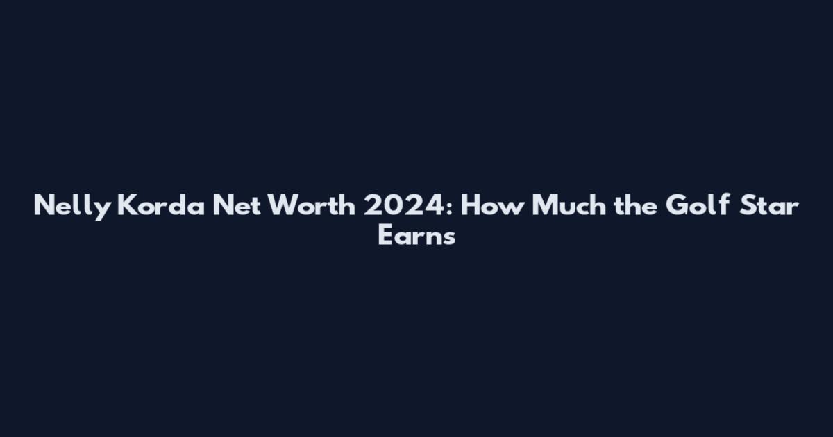 Nelly Korda Net Worth 2024: How Much the Golf Star Earns