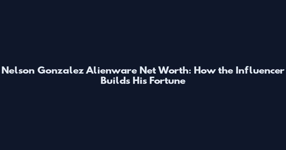 Nelson Gonzalez Alienware Net Worth: How the Influencer Builds His Fortune