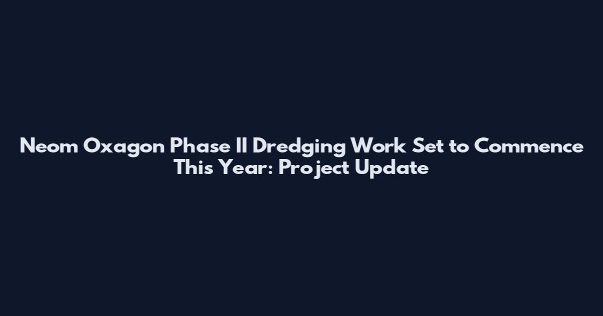 Neom Oxagon Phase II Dredging Work Set to Commence This Year: Project Update