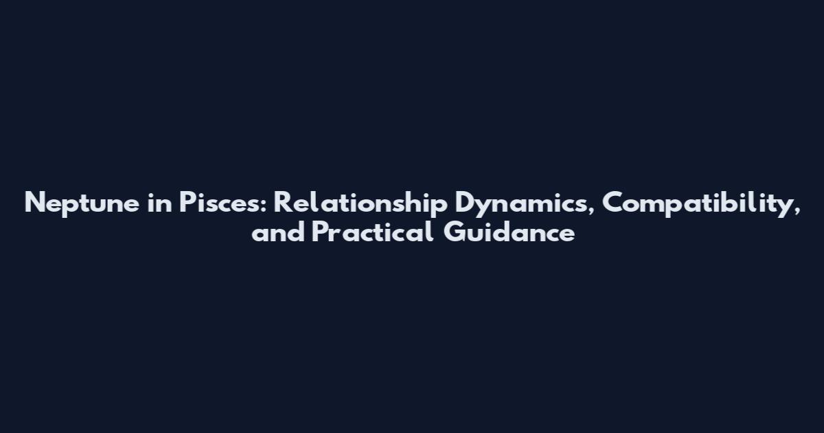 Neptune in Pisces: Relationship Dynamics, Compatibility, and Practical Guidance