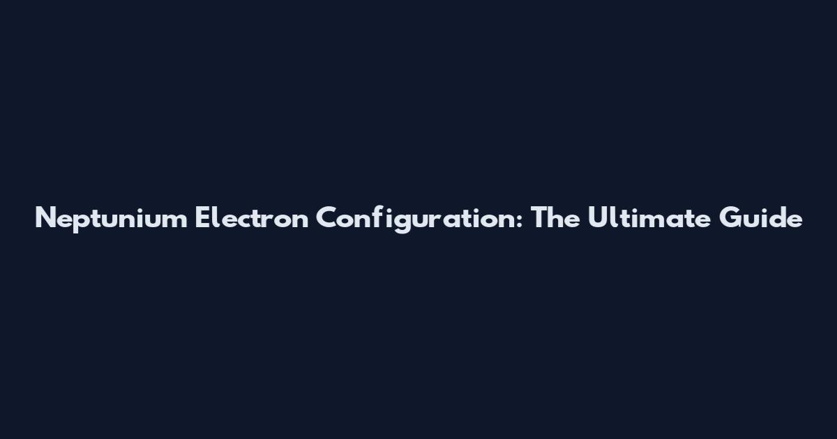 Neptunium Electron Configuration: The Ultimate Guide