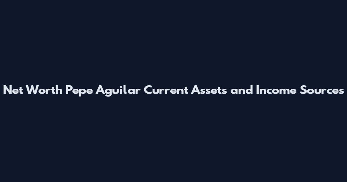 Net Worth Pepe Aguilar Current Assets and Income Sources