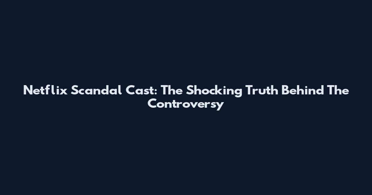 Netflix Scandal Cast: The Shocking Truth Behind The Controversy