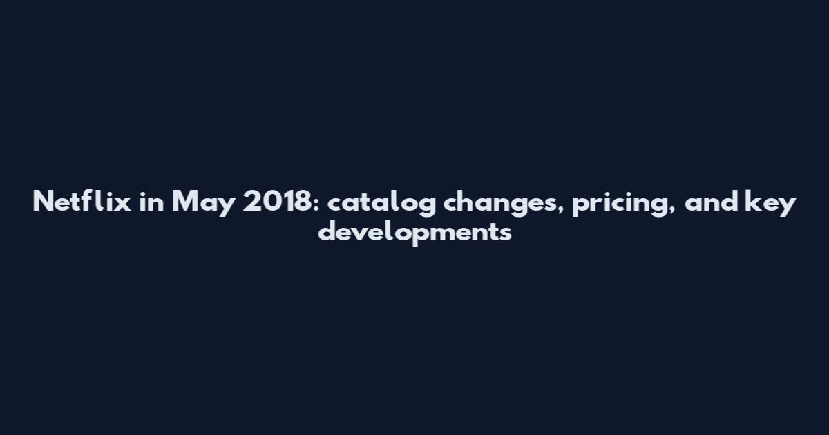 Netflix in May 2018: catalog changes, pricing, and key developments