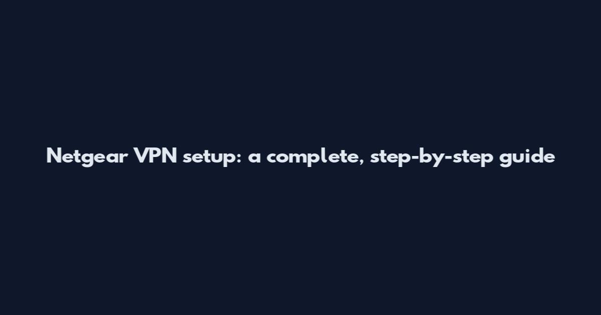 Netgear VPN setup: a complete, step-by-step guide