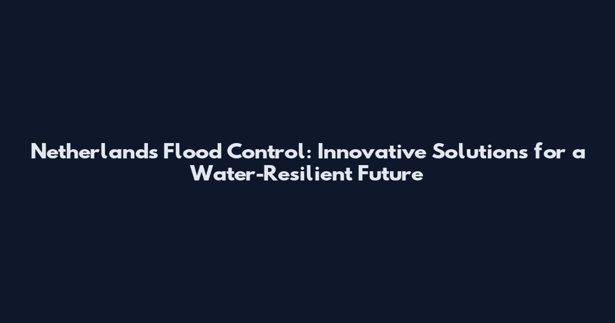 Netherlands Flood Control: Innovative Solutions for a Water-Resilient Future
