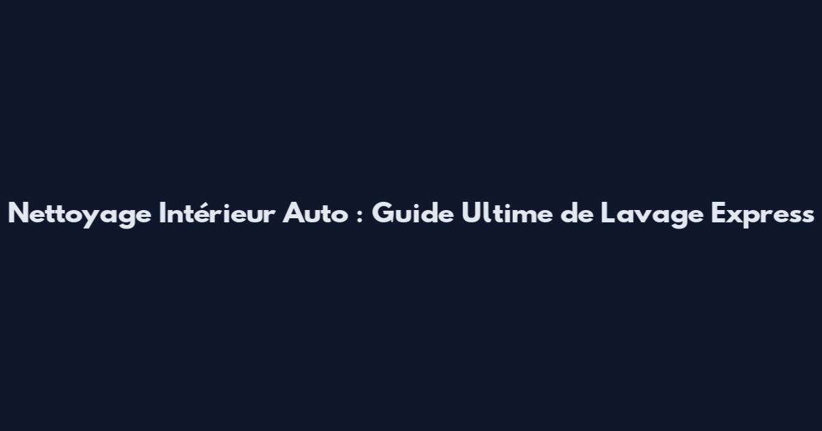 Nettoyage Intérieur Auto : Guide Ultime de Lavage Express