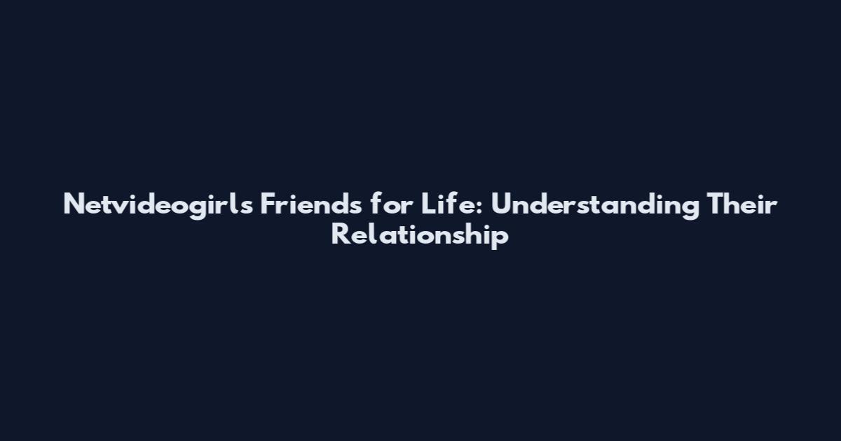Netvideogirls Friends for Life: Understanding Their Relationship