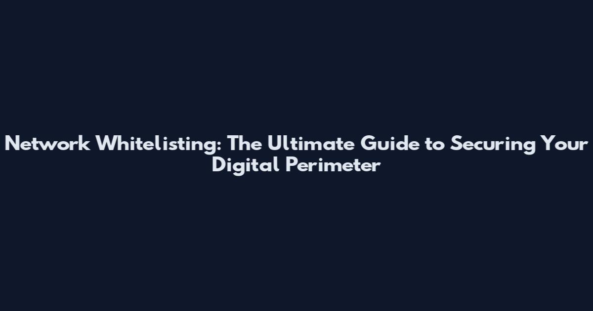Network Whitelisting: The Ultimate Guide to Securing Your Digital Perimeter