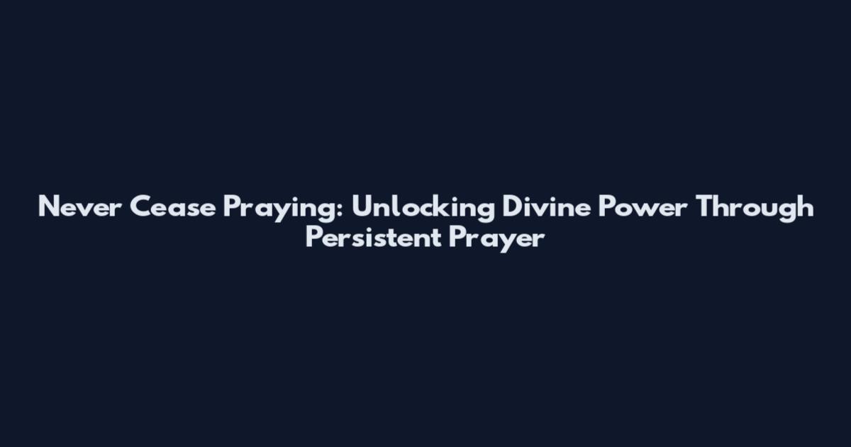 Never Cease Praying: Unlocking Divine Power Through Persistent Prayer